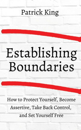 How to Establish Boundaries: Protect Yourself, Become Assertive, Take Back Control, and Set Yourself Free