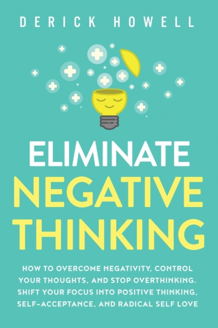 Eliminate Negative Thinking: How to Overcome Negativity, Control Your Thoughts, And Stop Overthinking. Shift Your Focus into Positive Thinking, Self-Acceptance, And Radical Self Love
