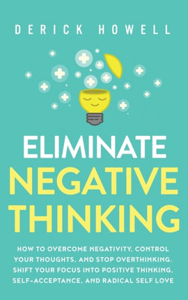 Eliminate Negative Thinking: How to Overcome Negativity, Control Your Thoughts, And Stop Overthinking. Shift Your Focus into Positive Thinking, Self-Acceptance, And Radical Self Love