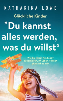 Glückliche Kinder:  Du kannst alles werden, was du willst  Wie Sie Ihrem Kind aktiv dabei helfen, im Leben wirklich glücklich zu sein