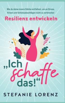Resilienz entwickeln:  Ich schaffe das!  - Wie du deine innere Stärke entfaltest, um an Stress, Krisen und Schicksalsschlägen nicht zu zerbrechen