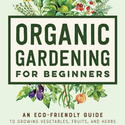 Organic Gardening for Beginners: An Eco-Friendly Guide to Growing Vegetables, Fruits, and Herbs