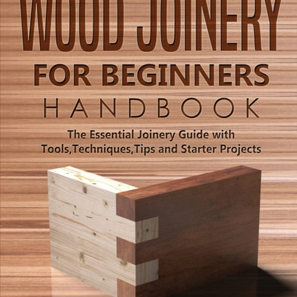 Wood Joinery for Beginners Handbook: The Essential Joinery Guide with Tools, Techniques, Tips and Starter Projects