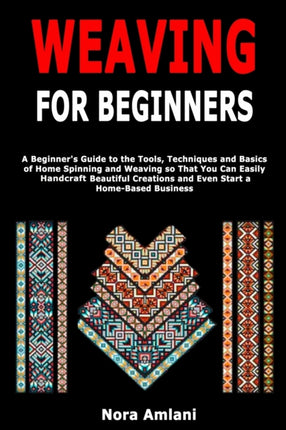 Weaving for Beginners: A Beginner's Guide to the Tools, Techniques and Basics of Home Spinning and Weaving so That You Can Easily Handcraft Beautiful Creations and Even Start a Home-Based Business