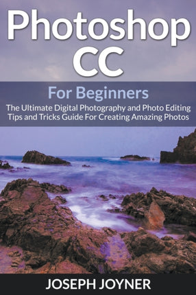 Photoshop CC For Beginners: The Ultimate Digital Photography and Photo Editing Tips and Tricks Guide For Creating Amazing Photos