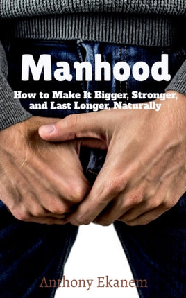 Manhood: How to Make It Bigger, Stronger, and Last Longer, Naturally