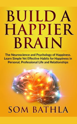 Build A Happier Brain: The Neuroscience and Psychology of Happiness. Learn Simple Yet Effective Habits for Happiness in Personal, Professional Life and Relationships