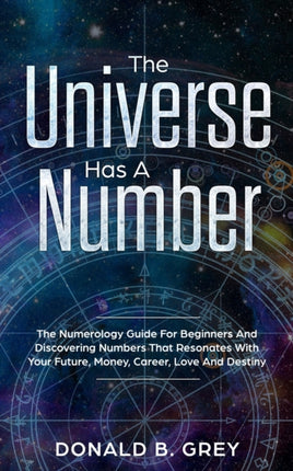 The Universe Has A Number: The Numerology Guide For Beginners And Discovering Numbers That Resonates With Your Future, Money, Career, Love And Destiny