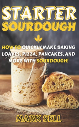 Starter Sourdough: How To Quickly Make Baking Loaves, Pizza, Pancakes, and more with Sourdough!