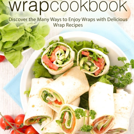 Wrap Cookbook: Discover the Many Ways to Enjoy Wraps with Delicious Wrap Recipes