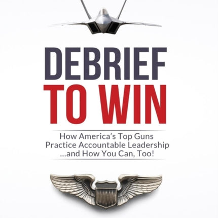Debrief to Win: How America's Top Guns Practice Accountable Leadership...and How You Can, Too!