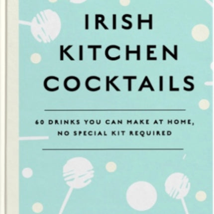 Irish Kitchen Cocktails: 60 Recipes You Can Make at Home with Everyday Equipment