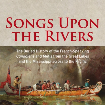 Songs Upon the Rivers: The Buried History of the French-Speaking Canadiens and Métis from the Great Lakes and the Mississippi across to the Pacific