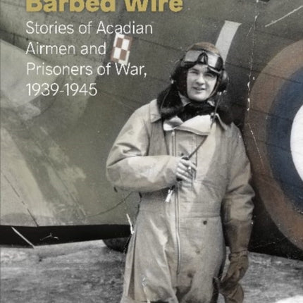 Bombs and Barbed Wire: Stories of Acadian Airmen and Prisoners of War, 1939-1945