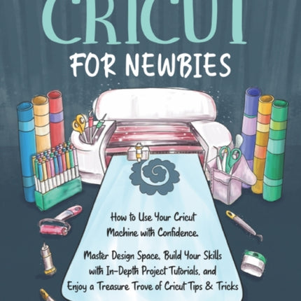 Cricut for Newbies: How to Use Your Cricut Machine with Confidence. Master Design Space, Build Your Skills with In-Depth Project Tutorials, and Enjoy a Treasure Trove of Cricut Tips & Tricks