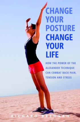 Change Your Posture Change Your Life How the Power of the Alexander Technique can Combat Back Pain Tension and Stress
