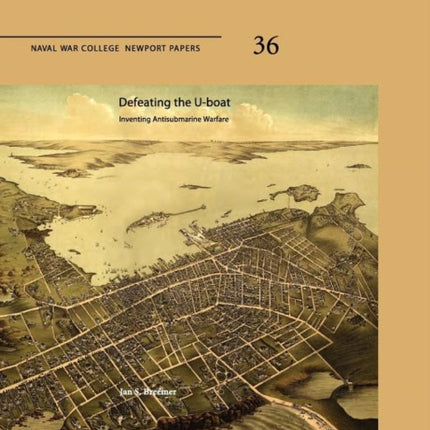 Defeating The U-Boat: Inventing Antisubmarine Warfare (Naval War College Press Newport Papers, Number 36)