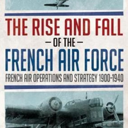 The Rise and Fall of the French Air Force: French Air Operations and Strategy 1900-1940