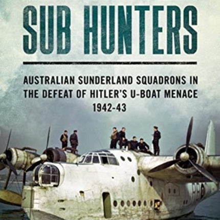 Sub Hunters: Australian Sunderland Squadrons in the Defeat of Hitler’s U-boat Menace 1942-43