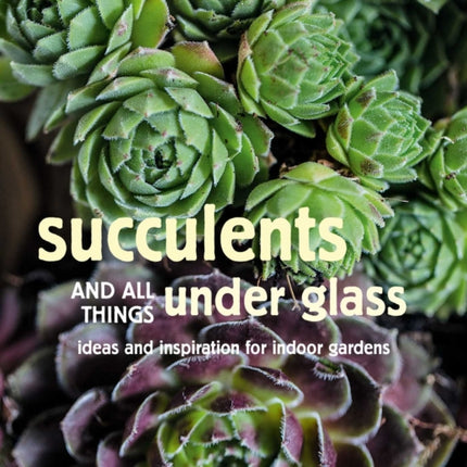 Succulents and All things Under Glass: Ideas and Inspiration for Indoor Gardens