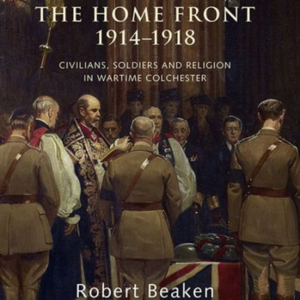 The Church of England and the Home Front, 1914-1918: Civilians, Soldiers and Religion in Wartime Colchester