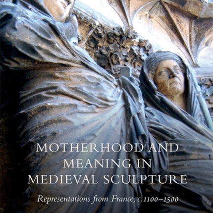 Motherhood and Meaning in Medieval Sculpture: Representations from France, c.1100-1500