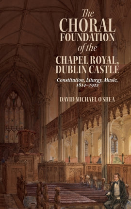 The Choral Foundation of the Chapel Royal, Dublin Castle: Constitution, Liturgy, Music, 1814-1922