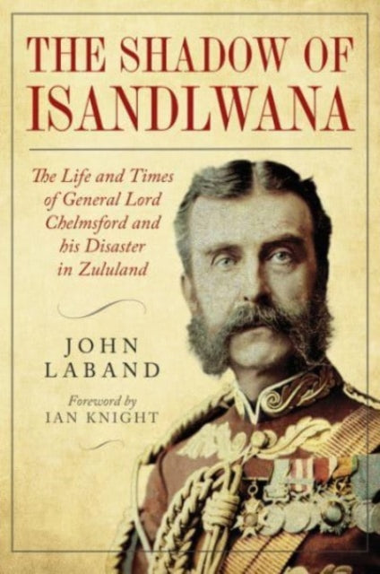 In the Shadow of Isandlwana: The Life and Times of General Lord Chelmsford and his Disaster in Zululand