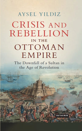 Crisis and Rebellion in the Ottoman Empire: The Downfall of a Sultan in the Age of Revolution