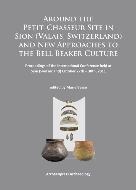 Around the Petit-Chasseur Site in Sion (Valais, Switzerland) and New Approaches to the Bell Beaker Culture: Proceedings of the International Conference (Sion, Switzerland – October 27th – 30th 2011)