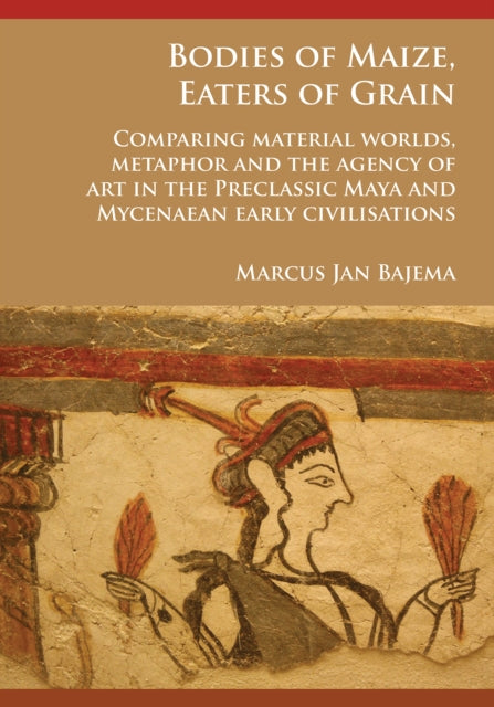 Bodies of Maize, Eaters of Grain: Comparing material worlds, metaphor and the agency of art in the Preclassic Maya and Mycenaean early civilisations