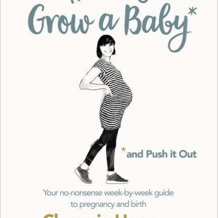 How to Grow a Baby and Push It Out: Your no-nonsense guide to pregnancy and birth