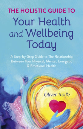 Holistic Guide To Your Health & Wellbeing Today, The: A Step-By-Step Guide To The Relationship Between Your Physical, Mental, Energetic & Emotional Health