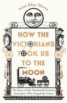 How the Victorians Took Us to the Moon: The Story of the Nineteenth-Century Innovators Who Forged the Future