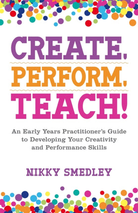 Create, Perform, Teach!: An Early Years Practitioner's Guide to Developing Your Creativity and Performance Skills