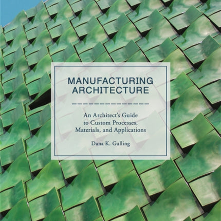 Manufacturing Architecture: An Architect’s Guide to Custom Processes, Materials, and Applications