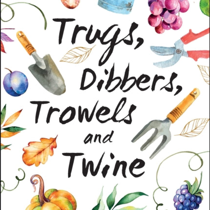 Trugs, Dibbers, Trowels and Twine: Gardening Tips, Words of Wisdom and Inspiration on the Simplest of Pleasures