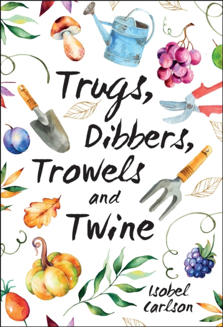 Trugs, Dibbers, Trowels and Twine: Gardening Tips, Words of Wisdom and Inspiration on the Simplest of Pleasures