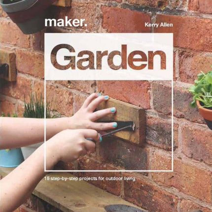 Maker.Garden: 15 Step-by-Step Projects for Outdoor Living