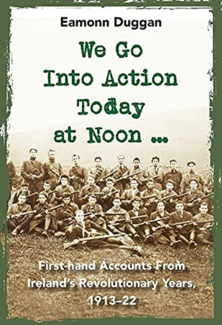 We Go Into Action Today at Noon ...: First-hand Accounts from Ireland’s Revolutionary Years, 1913–22