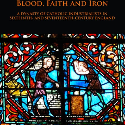 Blood, Faith and Iron: A dynasty of Catholic industrialists in sixteenth- and seventeenth-century England