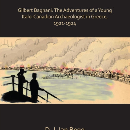 Lost Worlds of Ancient and Modern Greece: Gilbert Bagnani: The Adventures of a Young Italo-Canadian Archaeologist in Greece, 1921-1924