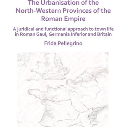 The Urbanisation of the North-Western Provinces of the Roman Empire: A Juridical and Functional Approach to Town Life in Roman Gaul, Germania Inferior and Britain