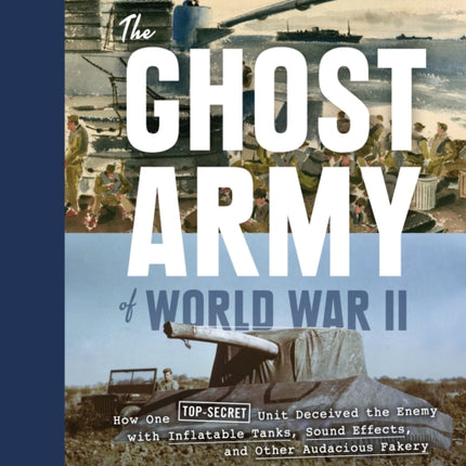 Ghost Army of World War II: How One Top-Secret Unit Deceived the Enemy with Inflatable Tanks, Sound Effects, and Other Audacious Fakery