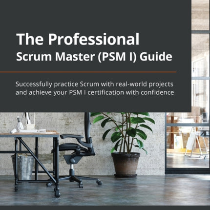 The Professional Scrum Master (PSM I) Guide: Successfully practice Scrum with real-world projects and achieve your PSM I certification with confidence