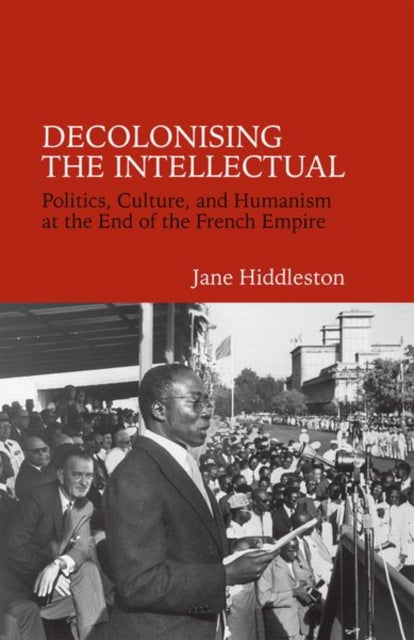 Decolonising the Intellectual: Politics, Culture, and Humanism at the End of the French Empire