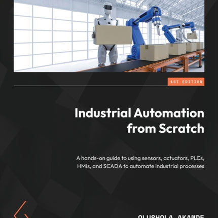 Industrial Automation from Scratch: A hands-on guide to using sensors, actuators, PLCs, HMIs, and SCADA to automate industrial processes