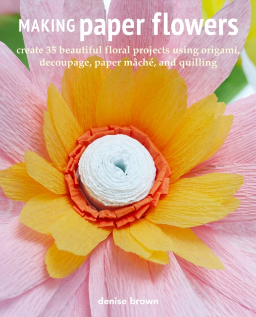 Making Paper Flowers: Create 35 Beautiful Floral Projects Using Origami, Decoupage, Paper mâChé, and Quilling