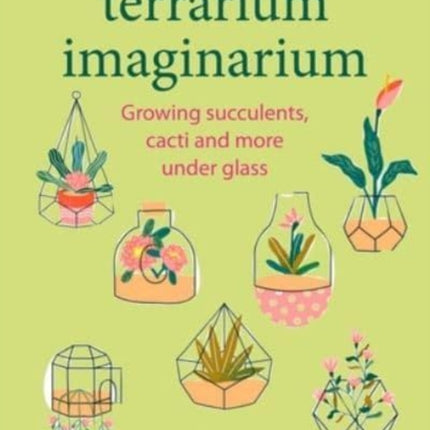 Terrarium Imaginarium: Growing Succulents, Cacti and More Under Glass