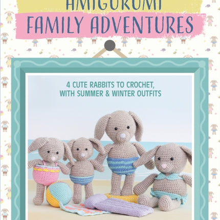 Amigurumi Family Adventures: 4 Cute Rabbits to Crochet, with Summer & Winter Outfits